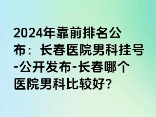 2024年靠前排名公布：长春医院男科挂号-公开发布-长春哪个医院男科比较好?