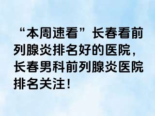 “本周速看”长春看前列腺炎排名好的医院，长春男科前列腺炎医院排名关注！