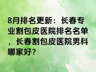 8月排名更新：长春专业割包皮医院排名名单，长春割包皮医院男科哪家好？