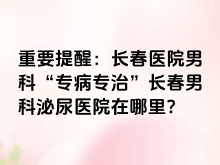 重要提醒：长春医院男科“专病专治”长春男科泌尿医院在哪里?