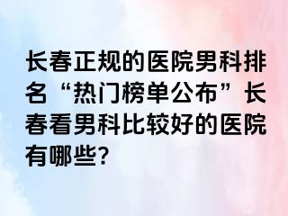 长春正规的医院男科排名“热门榜单公布”长春看男科比较好的医院有哪些?