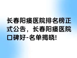 长春阳痿医院排名榜正式公告，长春阳痿医院口碑好-名单揭晓!