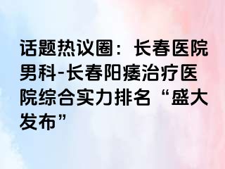 话题热议圈：长春医院男科-长春阳痿治疗医院综合实力排名“盛大发布”