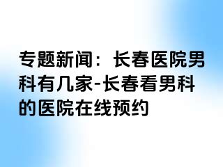 专题新闻：长春医院男科有几家-长春看男科的医院在线预约