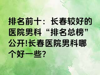 排名前十：长春较好的医院男科“排名总榜”公开!长春医院男科哪个好一些?