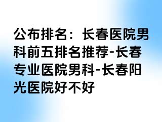 公布排名：长春医院男科前五排名推荐-长春专业医院男科-长春阳光医院好不好