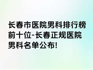 长春市医院男科排行榜前十位-长春正规医院男科名单公布!