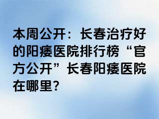 本周公开：长春治疗好的阳痿医院排行榜“官方公开”长春阳痿医院在哪里?