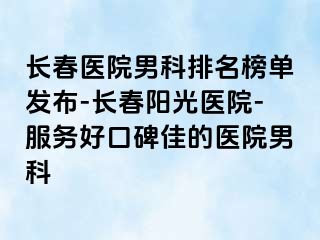 长春医院男科排名榜单发布-长春阳光医院-服务好口碑佳的医院男科