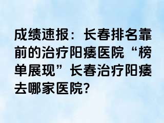 成绩速报：长春排名靠前的治疗阳痿医院“榜单展现”长春治疗阳痿去哪家医院?