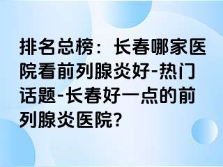 排名总榜：长春哪家医院看前列腺炎好-热门话题-长春好一点的前列腺炎医院?