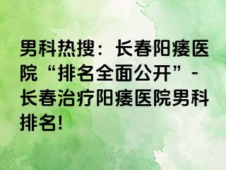 男科热搜：长春阳痿医院“排名全面公开”-长春治疗阳痿医院男科排名!