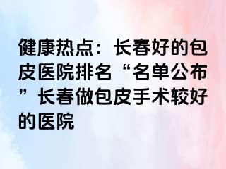 健康热点：长春好的包皮医院排名“名单公布”长春做包皮手术较好的医院