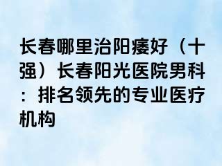 长春哪里治阳痿好（十强）长春阳光医院男科：排名领先的专业医疗机构