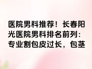 医院男科推荐！长春阳光医院男科排名前列：专业割包皮过长，包茎