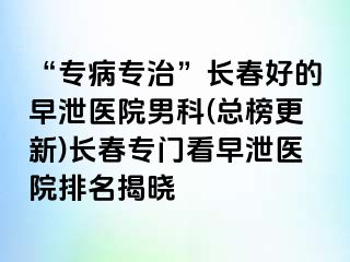 “专病专治”长春好的早泄医院男科(总榜更新)长春专门看早泄医院排名揭晓