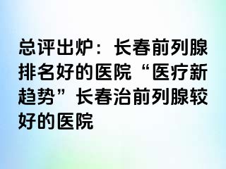 总评出炉：长春前列腺排名好的医院“医疗新趋势”长春治前列腺较好的医院