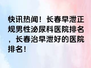 快讯热闻！长春早泄正规男性泌尿科医院排名，长春治早泄好的医院排名！