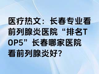 医疗热文：长春专业看前列腺炎医院“排名TOP5”长春哪家医院看前列腺炎好?