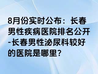 8月份实时公布：长春男性疾病医院排名公开-长春男性泌尿科较好的医院是哪里?