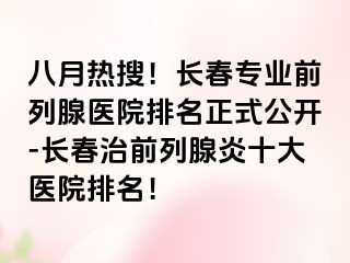 八月热搜！长春专业前列腺医院排名正式公开-长春治前列腺炎十大医院排名！