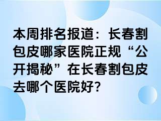 本周排名报道：长春割包皮哪家医院正规“公开揭秘”在长春割包皮去哪个医院好?