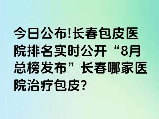 今日公布!长春包皮医院排名实时公开“8月总榜发布”长春哪家医院治疗包皮?