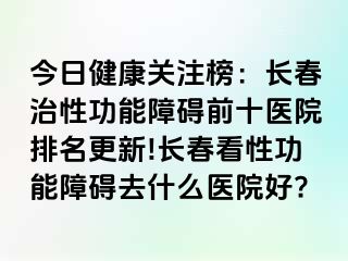 今日健康关注榜：长春治性功能障碍前十医院排名更新!长春看性功能障碍去什么医院好?