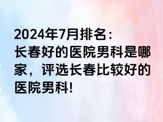 2024年7月排名：长春好的医院男科是哪家，评选长春比较好的医院男科!