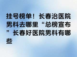 挂号榜单！长春治医院男科去哪里“总榜宣布”长春好医院男科有哪些