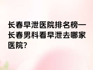 长春早泄医院排名榜—长春男科看早泄去哪家医院?