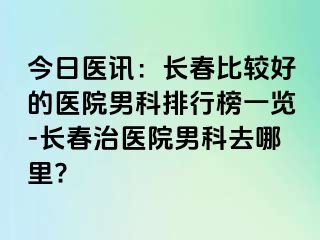 今日医讯：长春比较好的医院男科排行榜一览-长春治医院男科去哪里?