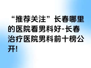 “推荐关注”长春哪里的医院看男科好-长春治疗医院男科前十榜公开!