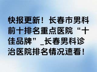 快报更新！长春市男科前十排名重点医院“十佳品牌”_长春男科诊治医院排名情况速看！