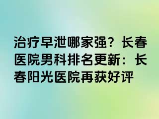 治疗早泄哪家强？长春医院男科排名更新：长春阳光医院再获好评