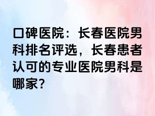 口碑医院：长春医院男科排名评选，长春患者认可的专业医院男科是哪家？