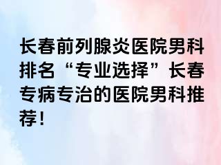 长春前列腺炎医院男科排名“专业选择”长春专病专治的医院男科推荐！