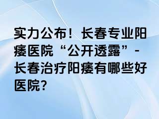 实力公布！长春专业阳痿医院“公开透露”-长春治疗阳痿有哪些好医院？