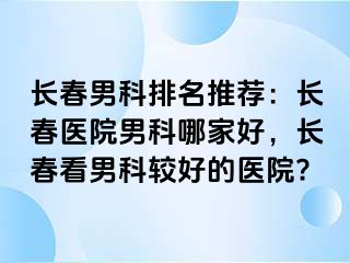 长春男科排名推荐：长春医院男科哪家好，长春看男科较好的医院?