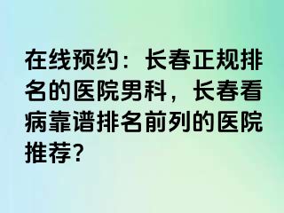 在线预约：长春正规排名的医院男科，长春看病靠谱排名前列的医院推荐？