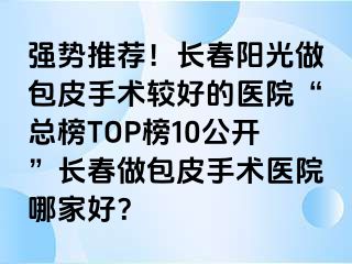 强势推荐！长春阳光做包皮手术较好的医院“总榜TOP榜10公开”长春做包皮手术医院哪家好？