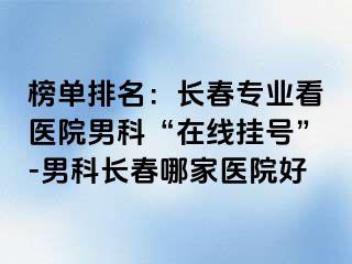 榜单排名：长春专业看医院男科“在线挂号”-男科长春哪家医院好