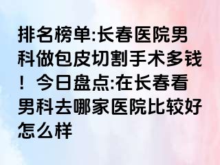 排名榜单:长春医院男科做包皮切割手术多钱！今日盘点:在长春看男科去哪家医院比较好怎么样