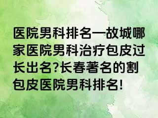 医院男科排名—故城哪家医院男科治疗包皮过长出名?长春著名的割包皮医院男科排名!