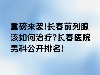 重磅来袭!长春前列腺该如何治疗?长春医院男科公开排名!