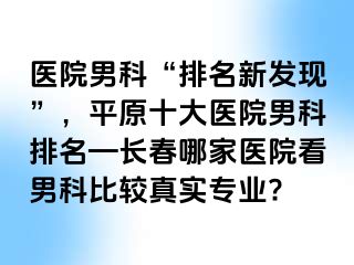 医院男科“排名新发现”，平原十大医院男科排名—长春哪家医院看男科比较真实专业?