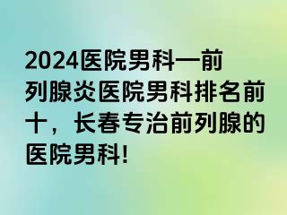 2024医院男科—前列腺炎医院男科排名前十，长春专治前列腺的医院男科!