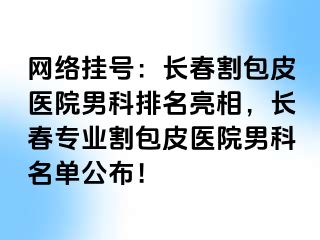 网络挂号：长春割包皮医院男科排名亮相，长春专业割包皮医院男科名单公布！