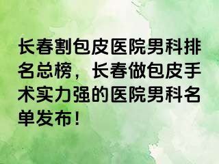 长春割包皮医院男科排名总榜，长春做包皮手术实力强的医院男科名单发布！