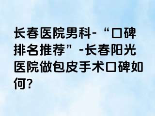 长春医院男科-“口碑排名推荐”-长春阳光医院做包皮手术口碑如何？